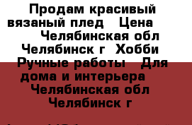 Продам красивый вязаный плед › Цена ­ 1 500 - Челябинская обл., Челябинск г. Хобби. Ручные работы » Для дома и интерьера   . Челябинская обл.,Челябинск г.